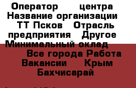 Оператор Call-центра › Название организации ­ ТТ-Псков › Отрасль предприятия ­ Другое › Минимальный оклад ­ 17 000 - Все города Работа » Вакансии   . Крым,Бахчисарай